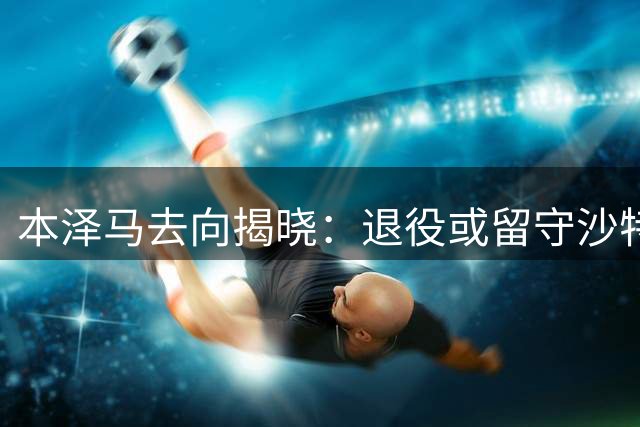 本泽马去向揭晓：退役或留守沙特二选一